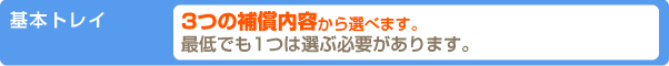 基本トレイ 3つの補償内容から選べます。最低でも1つは選ぶ必要があります。