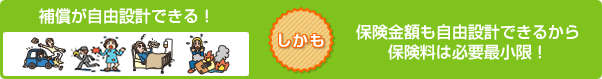 補償が自由設計できる! しかも 補償金額も自由設計できるから保険料は必要最小限!
