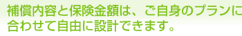 補償内容と保険金額は、ご自身のプランに合わせて自由に設計できます。