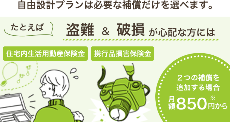 自由設計プランは必要な補償だけを選べます。たとえば、盗難&破損が心配な方には住宅内生活用動産保険と携行品損害保険の２つの補償を追加する場合月額690円から※