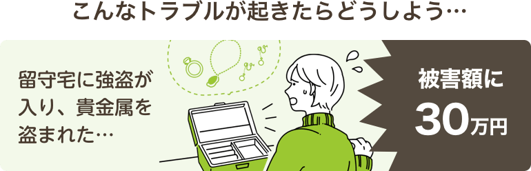 こんなトラブルが起きたらどうしよう…留守宅に強盗が入り、貴金属を盗まれた…被害額に30万円